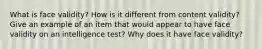 What is face validity? How is it different from content validity? Give an example of an item that would appear to have face validity on an intelligence test? Why does it have face validity?