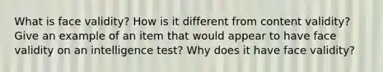 What is face validity? How is it different from content validity? Give an example of an item that would appear to have face validity on an intelligence test? Why does it have face validity?