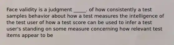 Face validity is a judgment _____. of how consistently a test samples behavior about how a test measures the intelligence of the test user of how a test score can be used to infer a test user's standing on some measure concerning how relevant test items appear to be