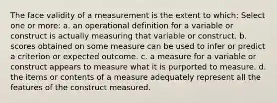 The face validity of a measurement is the extent to which: Select one or more: a. an operational definition for a variable or construct is actually measuring that variable or construct. b. scores obtained on some measure can be used to infer or predict a criterion or expected outcome. c. a measure for a variable or construct appears to measure what it is purported to measure. d. the items or contents of a measure adequately represent all the features of the construct measured.