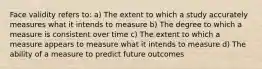 Face validity refers to: a) The extent to which a study accurately measures what it intends to measure b) The degree to which a measure is consistent over time c) The extent to which a measure appears to measure what it intends to measure d) The ability of a measure to predict future outcomes