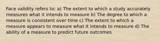 Face validity refers to: a) The extent to which a study accurately measures what it intends to measure b) The degree to which a measure is consistent over time c) The extent to which a measure appears to measure what it intends to measure d) The ability of a measure to predict future outcomes