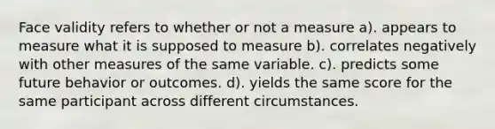 Face validity refers to whether or not a measure a). appears to measure what it is supposed to measure b). correlates negatively with other measures of the same variable. c). predicts some future behavior or outcomes. d). yields the same score for the same participant across different circumstances.