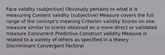 Face validity (subjective) Obviously pertains to what it is measuring Content validity (subjective) Measure covers the full range of the concept's meaning Criterion validity Scores on one measure similar to scores obtained on a more direct or validated measure Concurrent Predictive Construct validity Measure is related to a variety of others as specified in a theory Discriminant Convergent Factoral