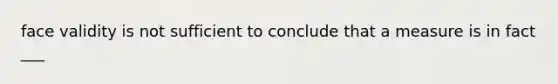 face validity is not sufficient to conclude that a measure is in fact ___