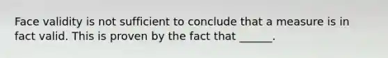 Face validity is not sufficient to conclude that a measure is in fact valid. This is proven by the fact that ______.