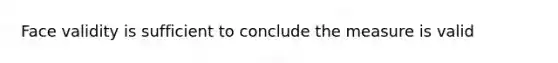 Face validity is sufficient to conclude the measure is valid