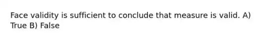 Face validity is sufficient to conclude that measure is valid. A) True B) False