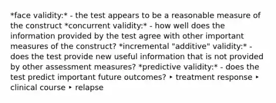 *face validity:* - the test appears to be a reasonable measure of the construct *concurrent validity:* - how well does the information provided by the test agree with other important measures of the construct? *incremental "additive" validity:* - does the test provide new useful information that is not provided by other assessment measures? *predictive validity:* - does the test predict important future outcomes? ‣ treatment response ‣ clinical course ‣ relapse