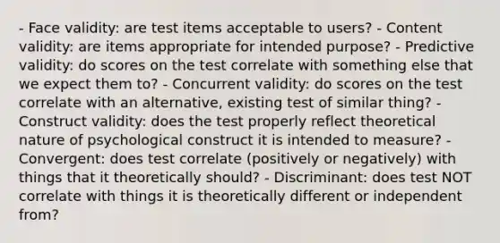 - Face validity: are test items acceptable to users? - Content validity: are items appropriate for intended purpose? - Predictive validity: do scores on the test correlate with something else that we expect them to? - Concurrent validity: do scores on the test correlate with an alternative, existing test of similar thing? - Construct validity: does the test properly reflect theoretical nature of psychological construct it is intended to measure? - Convergent: does test correlate (positively or negatively) with things that it theoretically should? - Discriminant: does test NOT correlate with things it is theoretically different or independent from?