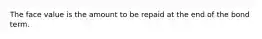 The face value is the amount to be repaid at the end of the bond term.