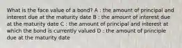 What is the face value of a bond? A : the amount of principal and interest due at the maturity date B : the amount of interest due at the maturity date C : the amount of principal and interest at which the bond is currently valued D : the amount of principle due at the maturity date