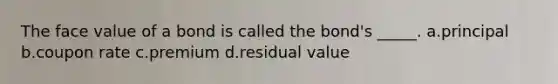 The face value of a bond is called the bond's _____. a.principal b.coupon rate c.premium d.residual value