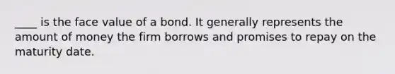 ____ is the face value of a bond. It generally represents the amount of money the firm borrows and promises to repay on the maturity date.