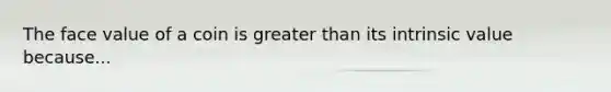 The face value of a coin is greater than its intrinsic value because...