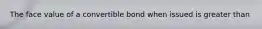 The face value of a convertible bond when issued is greater than