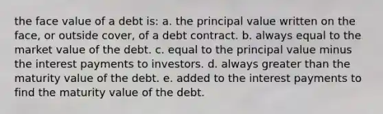 the face value of a debt is: a. the principal value written on the face, or outside cover, of a debt contract. b. always equal to the market value of the debt. c. equal to the principal value minus the interest payments to investors. d. always greater than the maturity value of the debt. e. added to the interest payments to find the maturity value of the debt.