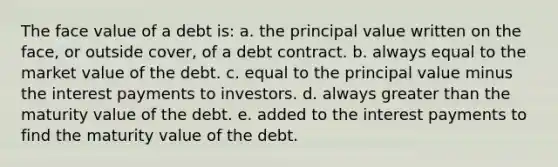 The face value of a debt is: a. the principal value written on the face, or outside cover, of a debt contract. b. always equal to the market value of the debt. c. equal to the principal value minus the interest payments to investors. d. always greater than the maturity value of the debt. e. added to the interest payments to find the maturity value of the debt.