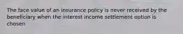 The face value of an insurance policy is never received by the beneficiary when the interest income settlement option is chosen