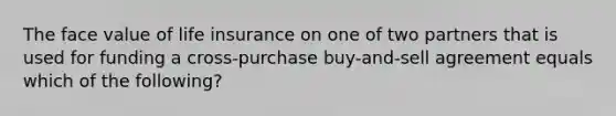 The face value of life insurance on one of two partners that is used for funding a cross-purchase buy-and-sell agreement equals which of the following?