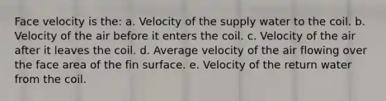 Face velocity is the: a. Velocity of the supply water to the coil. b. Velocity of the air before it enters the coil. c. Velocity of the air after it leaves the coil. d. Average velocity of the air flowing over the face area of the fin surface. e. Velocity of the return water from the coil.