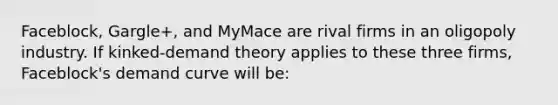 Faceblock, Gargle+, and MyMace are rival firms in an oligopoly industry. If kinked-demand theory applies to these three firms, Faceblock's demand curve will be: