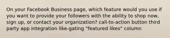 On your Facebook Business page, which feature would you use if you want to provide your followers with the ability to shop now, sign up, or contact your organization? call-to-action button third party app integration like-gating "featured likes" column