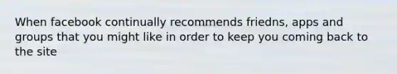 When facebook continually recommends friedns, apps and groups that you might like in order to keep you coming back to the site