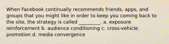 When Facebook continually recommends friends, apps, and groups that you might like in order to keep you coming back to the site, the strategy is called _________. a. exposure reinforcement b. audience conditioning c. cross-vehicle promotion d. media convergence