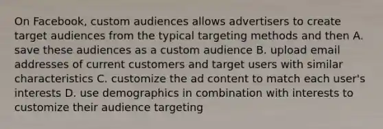 On Facebook, custom audiences allows advertisers to create target audiences from the typical targeting methods and then A. save these audiences as a custom audience B. upload email addresses of current customers and target users with similar characteristics C. customize the ad content to match each user's interests D. use demographics in combination with interests to customize their audience targeting