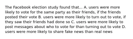 The Facebook election study found that... A. users were more likely to vote for the same party as their friends, if the friends posted their vote B. users were more likely to turn out to vote, if they saw their friends had done so C. users were more likely to post messages about who to vote for than turning out to vote D. users were more likely to share fake news than real news