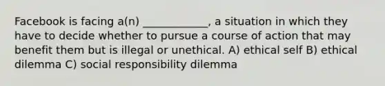 Facebook is facing a(n) ____________, a situation in which they have to decide whether to pursue a course of action that may benefit them but is illegal or unethical. A) ethical self B) ethical dilemma C) social responsibility dilemma