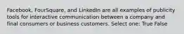 Facebook, FourSquare, and LinkedIn are all examples of publicity tools for interactive communication between a company and final consumers or business customers. Select one: True False