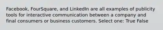 Facebook, FourSquare, and LinkedIn are all examples of publicity tools for interactive communication between a company and final consumers or business customers. Select one: True False