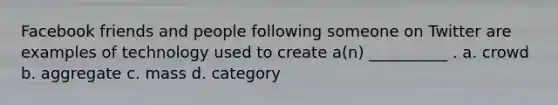 Facebook friends and people following someone on Twitter are examples of technology used to create a(n) __________ . a. crowd b. aggregate c. mass d. category