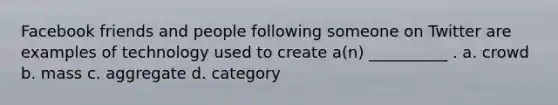 Facebook friends and people following someone on Twitter are examples of technology used to create a(n) __________ . a. crowd b. mass c. aggregate d. category