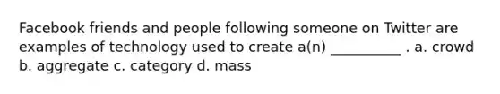 Facebook friends and people following someone on Twitter are examples of technology used to create a(n) __________ . a. crowd b. aggregate c. category d. mass