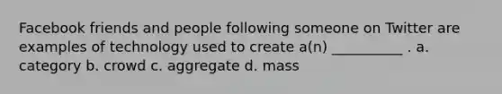 Facebook friends and people following someone on Twitter are examples of technology used to create a(n) __________ . a. category b. crowd c. aggregate d. mass