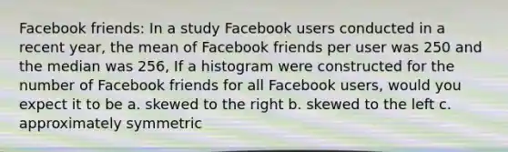 Facebook friends: In a study Facebook users conducted in a recent year, the mean of Facebook friends per user was 250 and the median was 256, If a histogram were constructed for the number of Facebook friends for all Facebook users, would you expect it to be a. skewed to the right b. skewed to the left c. approximately symmetric