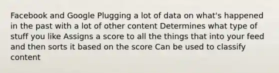 Facebook and Google Plugging a lot of data on what's happened in the past with a lot of other content Determines what type of stuff you like Assigns a score to all the things that into your feed and then sorts it based on the score Can be used to classify content