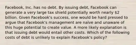 ​Facebook, Inc. has no debt. By issuing​ debt, Facebook can generate a very large tax shield potentially worth nearly 2 billion. Given​ Facebook's success, one would be hard pressed to argue that​ Facebook's management are​ naïve and unaware of this huge potential to create value. A more likely explanation is that issuing debt would entail other costs. Which of the following costs of debt is unlikely to explain​ Facebook's policy?