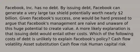 ​Facebook, Inc. has no debt. By issuing​ debt, Facebook can generate a very large tax shield potentially worth nearly 2 billion. Given​ Facebook's success, one would be hard pressed to argue that​ Facebook's management are​ naïve and unaware of this huge potential to create value. A more likely explanation is that issuing debt would entail other costs. Which of the following costs of debt is unlikely to explain​ Facebook's policy? Cash flow volatility Asset substitution Cash flow risk Human capital risk