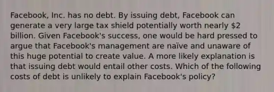 Facebook, Inc. has no debt. By issuing​ debt, Facebook can generate a very large tax shield potentially worth nearly 2 billion. Given​ Facebook's success, one would be hard pressed to argue that​ Facebook's management are​ naïve and unaware of this huge potential to create value. A more likely explanation is that issuing debt would entail other costs. Which of the following costs of debt is unlikely to explain​ Facebook's policy?