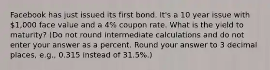 Facebook has just issued its first bond. It's a 10 year issue with 1,000 face value and a 4% coupon rate. What is the yield to maturity? (Do not round intermediate calculations and do not enter your answer as a percent. Round your answer to 3 decimal places, e.g., 0.315 instead of 31.5%.)