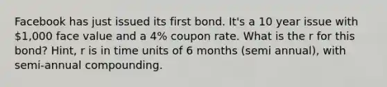 Facebook has just issued its first bond. It's a 10 year issue with 1,000 face value and a 4% coupon rate. What is the r for this bond? Hint, r is in time units of 6 months (semi annual), with semi-annual compounding.