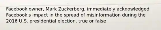 Facebook owner, Mark Zuckerberg, immediately acknowledged Facebook's impact in the spread of misinformation during the 2016 U.S. presidential election. true or false