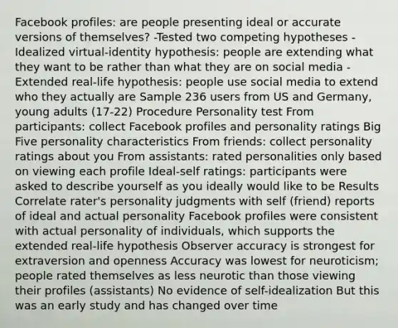 Facebook profiles: are people presenting ideal or accurate versions of themselves? -Tested two competing hypotheses -Idealized virtual-identity hypothesis: people are extending what they want to be rather than what they are on social media -Extended real-life hypothesis: people use social media to extend who they actually are Sample 236 users from US and Germany, young adults (17-22) Procedure Personality test From participants: collect Facebook profiles and personality ratings Big Five personality characteristics From friends: collect personality ratings about you From assistants: rated personalities only based on viewing each profile Ideal-self ratings: participants were asked to describe yourself as you ideally would like to be Results Correlate rater's personality judgments with self (friend) reports of ideal and actual personality Facebook profiles were consistent with actual personality of individuals, which supports the extended real-life hypothesis Observer accuracy is strongest for extraversion and openness Accuracy was lowest for neuroticism; people rated themselves as less neurotic than those viewing their profiles (assistants) No evidence of self-idealization But this was an early study and has changed over time