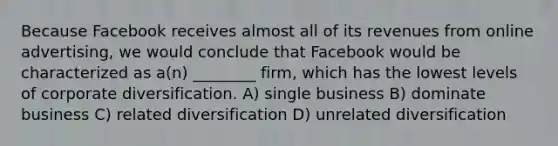 Because Facebook receives almost all of its revenues from online advertising, we would conclude that Facebook would be characterized as a(n) ________ firm, which has the lowest levels of corporate diversification. A) single business B) dominate business C) related diversification D) unrelated diversification