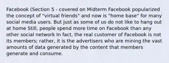 Facebook (Section 5 - covered on Midterm Facebook popularized the concept of "virtual friends" and now is "home base" for many social media users. But just as some of us do not like to hang out at home Still, people spend more time on Facebook than any other social network In fact, the real customer of Facebook is not its members; rather, it is the advertisers who are mining the vast amounts of data generated by the content that members generate and consume.