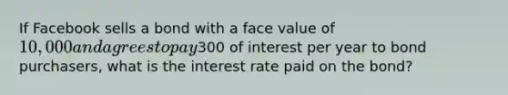 If Facebook sells a bond with a face value of 10,000 and agrees to pay300 of interest per year to bond purchasers, what is the interest rate paid on the bond?